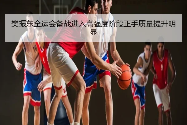 樊振东全运会备战进入高强度阶段正手质量提升明显