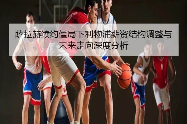 萨拉赫续约僵局下利物浦薪资结构调整与未来走向深度分析