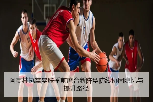 阿莫林执掌曼联季前磨合新阵型防线协同隐忧与提升路径