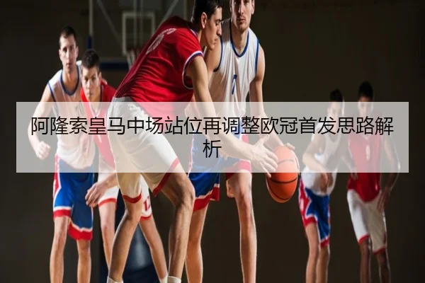 阿隆索皇马中场站位再调整欧冠首发思路解析