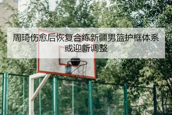周琦伤愈后恢复合练新疆男篮护框体系或迎新调整